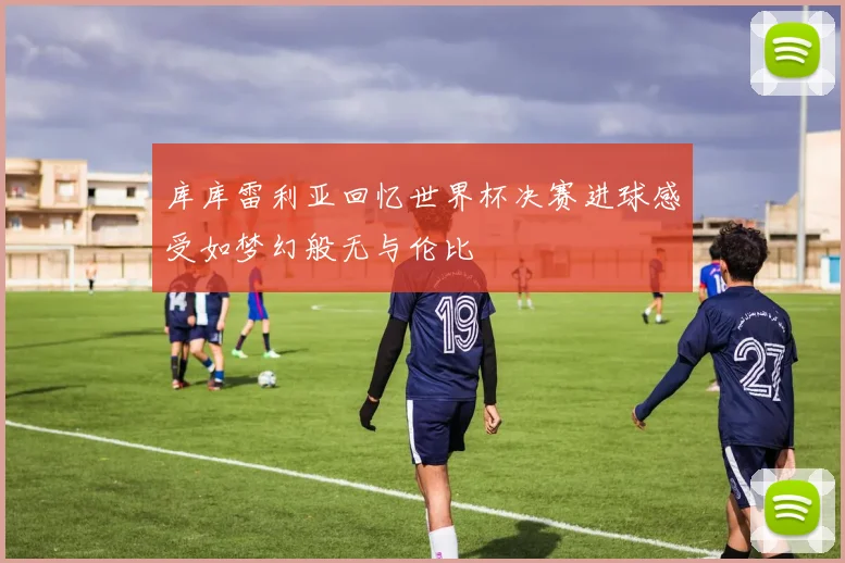 库库雷利亚回忆世界杯决赛进球感受如梦幻般无与伦比