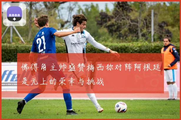 佛得角主帅盛赞梅西称对阵阿根廷是无上的荣幸与挑战
