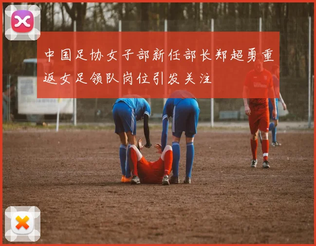 中国足协女子部新任部长郑超勇重返女足领队岗位引发关注