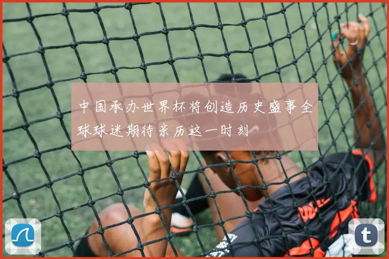 中国承办世界杯将创造历史盛事全球球迷期待亲历这一时刻