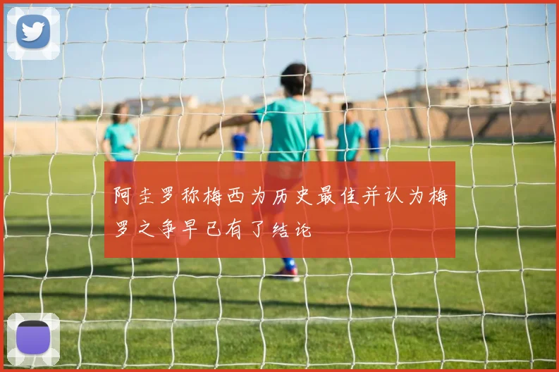 阿圭罗称梅西为历史最佳并认为梅罗之争早已有了结论