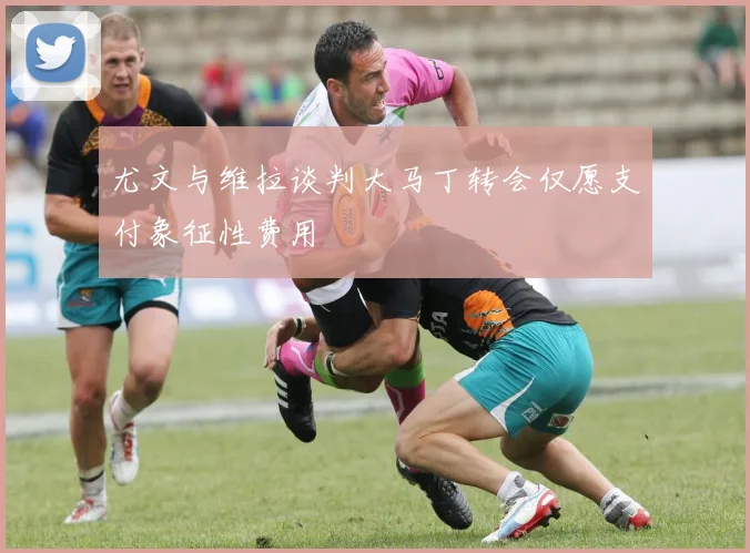 尤文与维拉谈判大马丁转会仅愿支付象征性费用