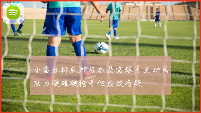 小雷分析瓜帅与水晶宫球员互动或助力硬碰硬枪手但成效存疑
