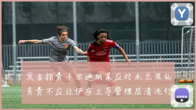莫吉指责卡尔迪纳莱应对米兰混乱负责不应让伊布主导管理层清洗行动