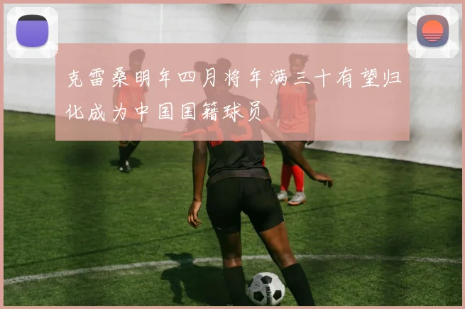 克雷桑明年四月将年满三十有望归化成为中国国籍球员