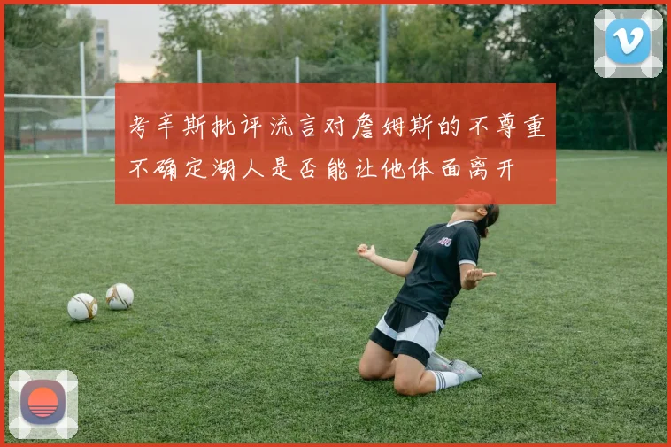 考辛斯批评流言对詹姆斯的不尊重不确定湖人是否能让他体面离开