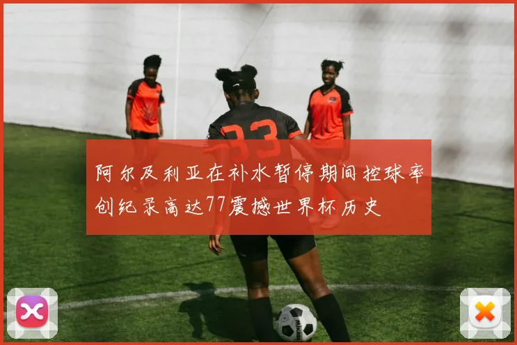 阿尔及利亚在补水暂停期间控球率创纪录高达77震撼世界杯历史