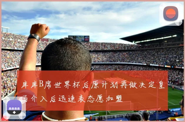 库库B席世界杯后原计划再做决定皇马介入后迅速表态愿加盟
