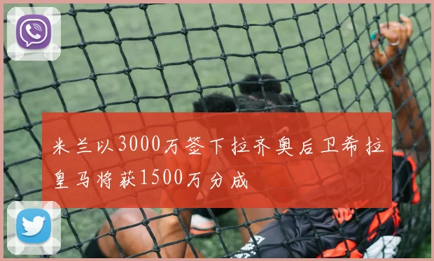 米兰以3000万签下拉齐奥后卫希拉皇马将获1500万分成