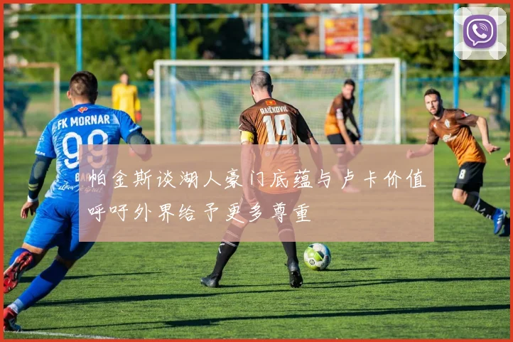 帕金斯谈湖人豪门底蕴与卢卡价值呼吁外界给予更多尊重