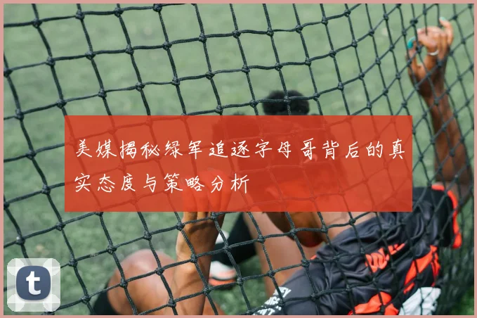美媒揭秘绿军追逐字母哥背后的真实态度与策略分析