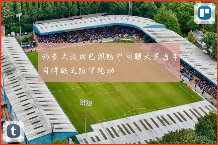 西多夫谈姆巴佩防守问题大罗当年同样缺乏防守跑动