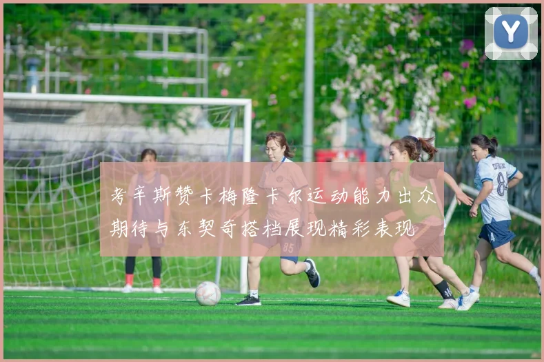 考辛斯赞卡梅隆卡尔运动能力出众期待与东契奇搭档展现精彩表现