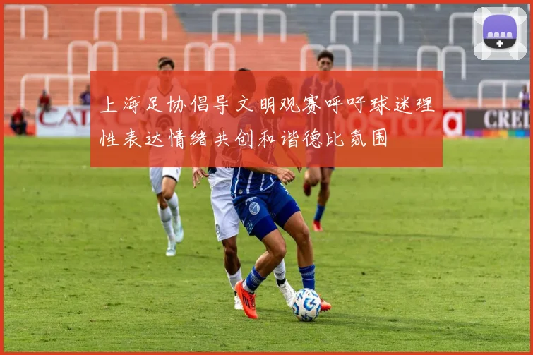 上海足协倡导文明观赛呼吁球迷理性表达情绪共创和谐德比氛围