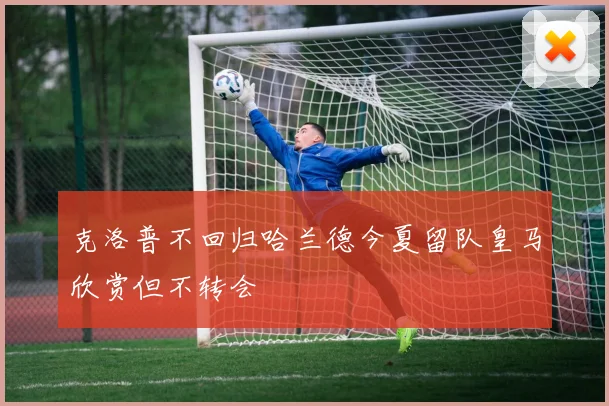 克洛普不回归哈兰德今夏留队皇马欣赏但不转会