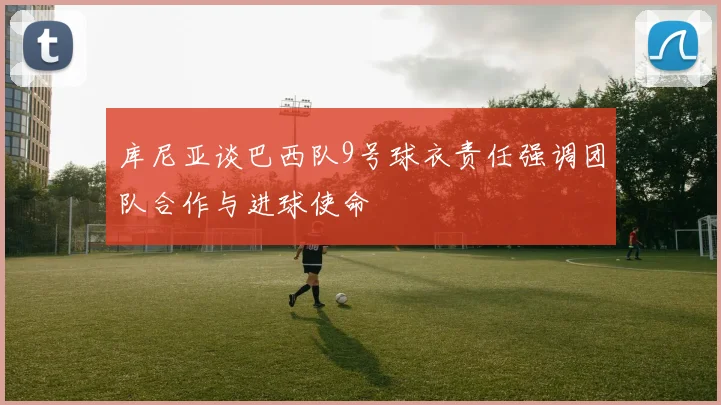 库尼亚谈巴西队9号球衣责任强调团队合作与进球使命