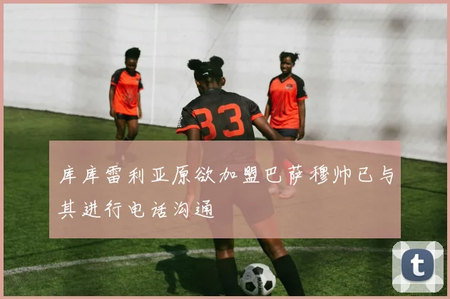 库库雷利亚原欲加盟巴萨穆帅已与其进行电话沟通