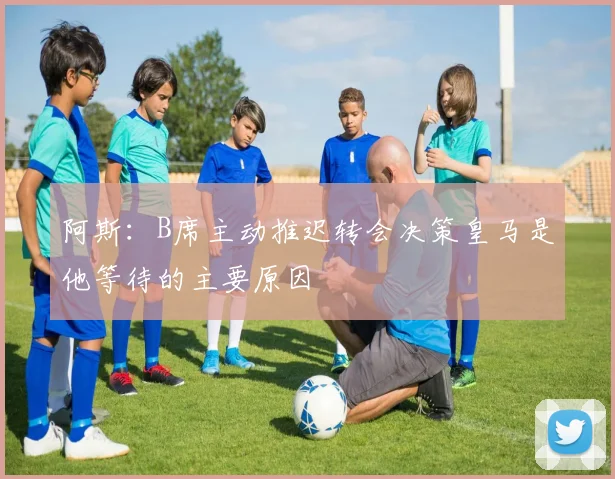 阿斯：B席主动推迟转会决策皇马是他等待的主要原因